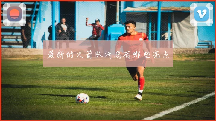最新的火箭队消息有哪些亮点
