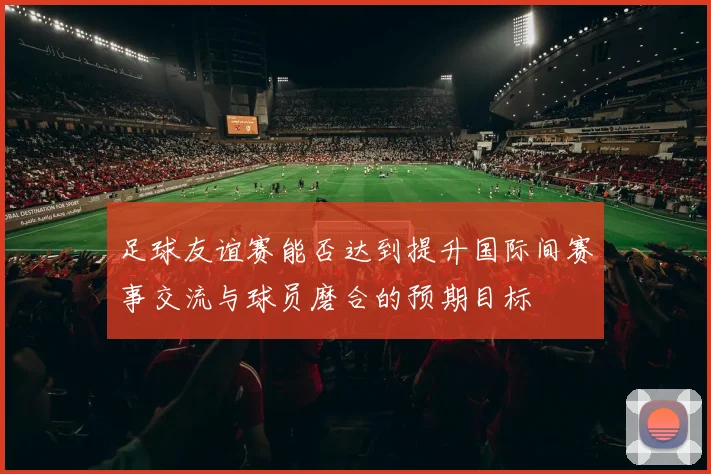 足球友谊赛能否达到提升国际间赛事交流与球员磨合的预期目标