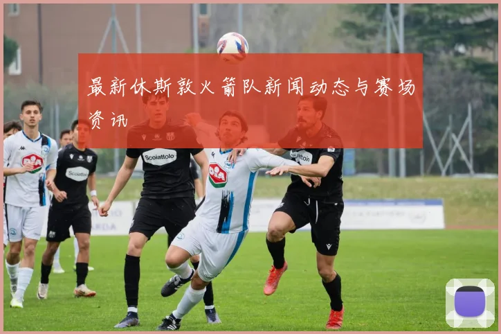 最新休斯敦火箭队新闻动态与赛场资讯