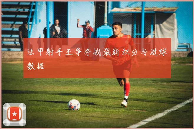 法甲射手王争夺战最新积分与进球数据